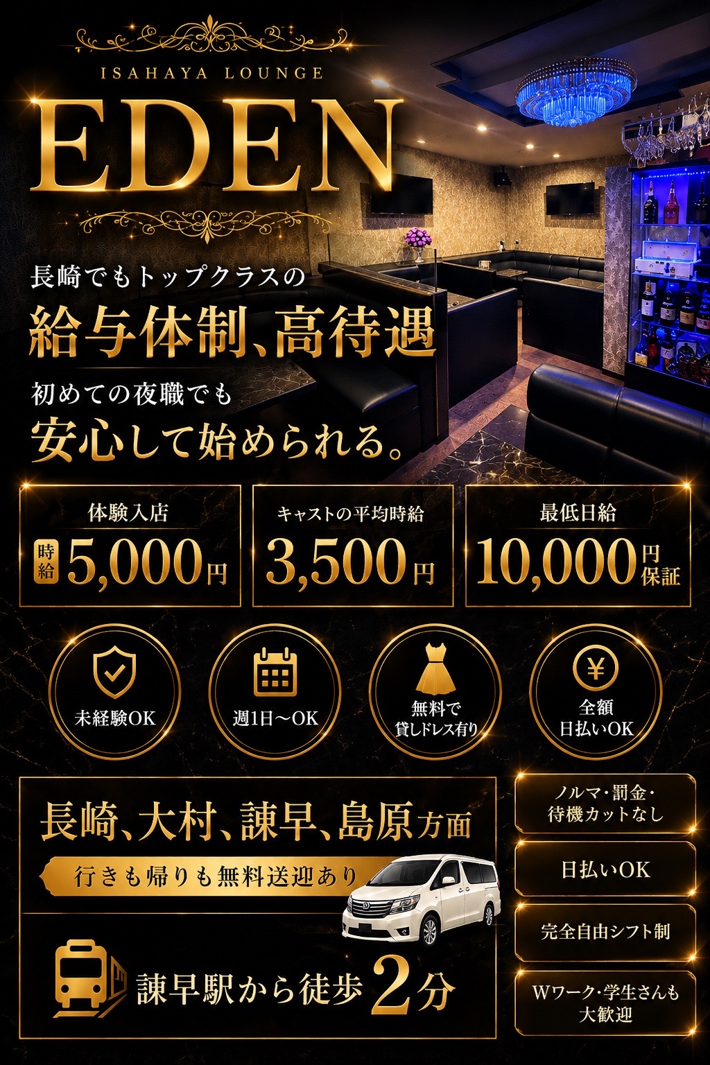 EDEN のキャスト募集。初めての夜職でも安心して始められる。体験入店時給5,000円、キャストの平均時給3,500円、最低日給10,000円保証(※規定の出勤条件あり)。未経験OK、週1日からOK、無料で貸しドレス有り、全額日払いOK。長崎・大村・諫早・島原方面、行きも帰りも無料送迎あり。諫早駅から徒歩2分。ノルマ・罰金・待機カットなし、日払いOK、完全自由シフト制、Wワーク・学生さんも大歓迎。